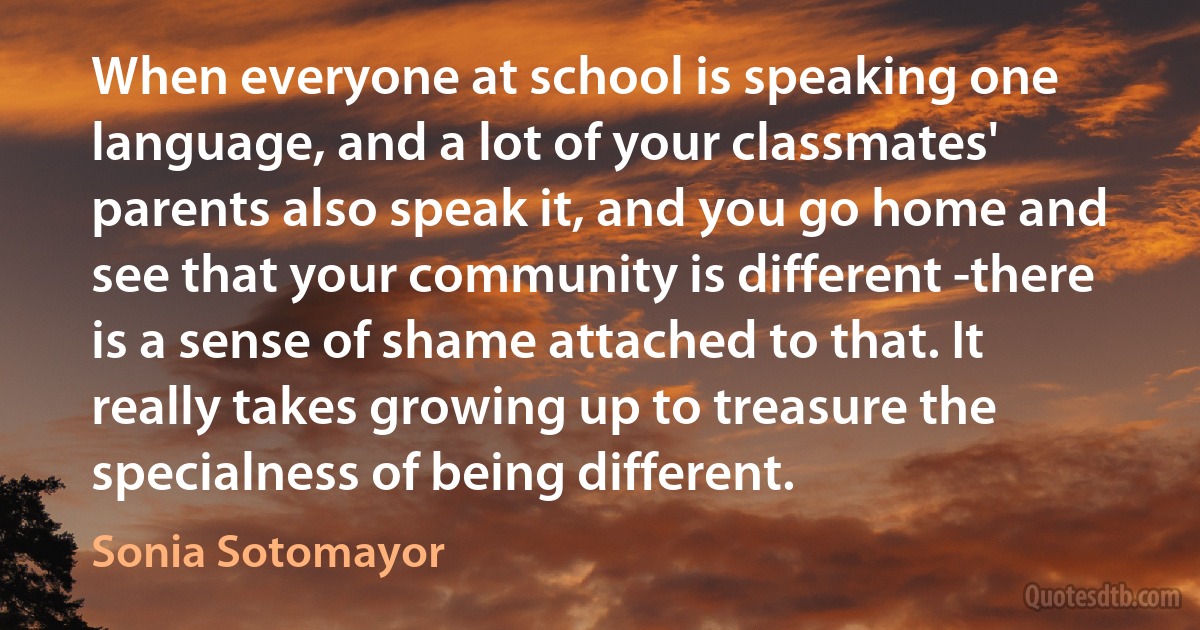 When everyone at school is speaking one language, and a lot of your classmates' parents also speak it, and you go home and see that your community is different -there is a sense of shame attached to that. It really takes growing up to treasure the specialness of being different. (Sonia Sotomayor)