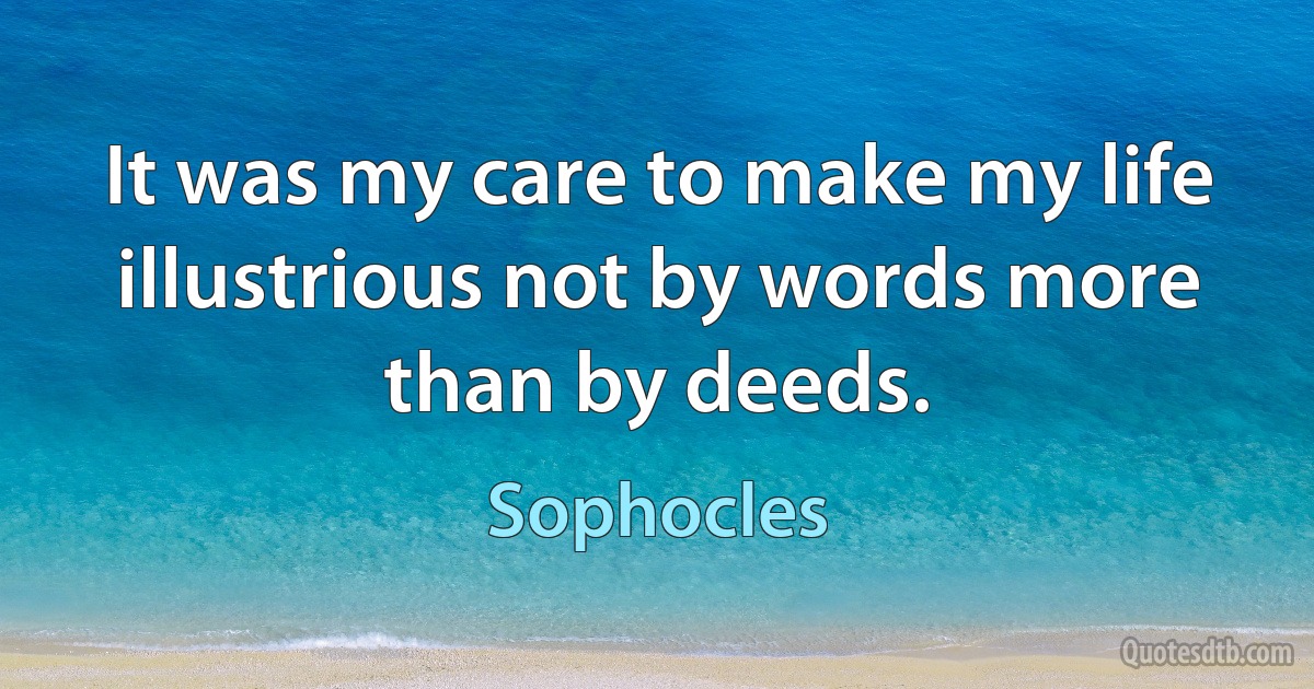 It was my care to make my life illustrious not by words more than by deeds. (Sophocles)