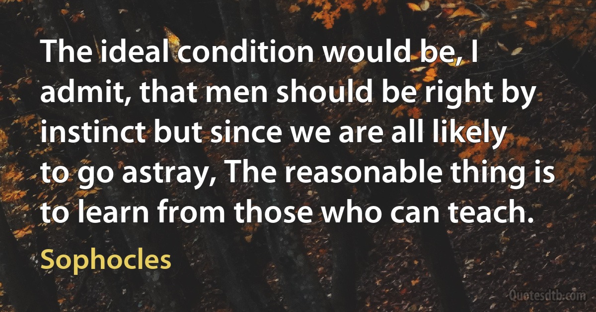 The ideal condition would be, I admit, that men should be right by instinct but since we are all likely to go astray, The reasonable thing is to learn from those who can teach. (Sophocles)