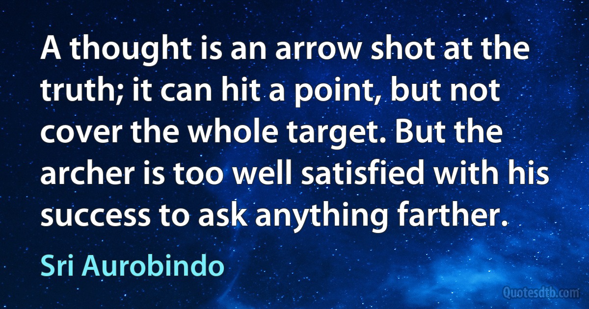 A thought is an arrow shot at the truth; it can hit a point, but not cover the whole target. But the archer is too well satisfied with his success to ask anything farther. (Sri Aurobindo)