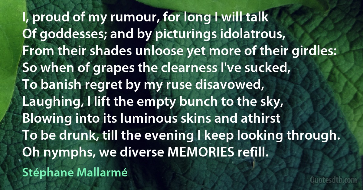 I, proud of my rumour, for long I will talk
Of goddesses; and by picturings idolatrous,
From their shades unloose yet more of their girdles:
So when of grapes the clearness I've sucked,
To banish regret by my ruse disavowed,
Laughing, I lift the empty bunch to the sky,
Blowing into its luminous skins and athirst
To be drunk, till the evening I keep looking through.
Oh nymphs, we diverse MEMORIES refill. (Stéphane Mallarmé)