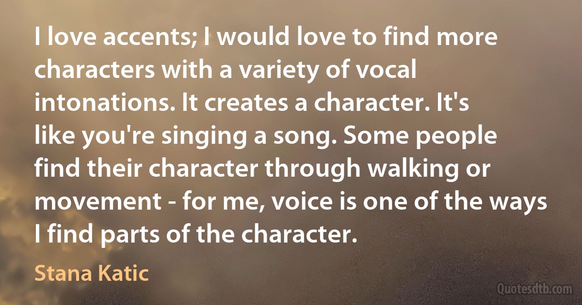 I love accents; I would love to find more characters with a variety of vocal intonations. It creates a character. It's like you're singing a song. Some people find their character through walking or movement - for me, voice is one of the ways I find parts of the character. (Stana Katic)