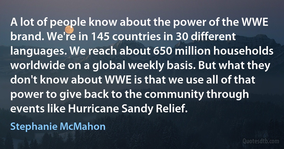 A lot of people know about the power of the WWE brand. We're in 145 countries in 30 different languages. We reach about 650 million households worldwide on a global weekly basis. But what they don't know about WWE is that we use all of that power to give back to the community through events like Hurricane Sandy Relief. (Stephanie McMahon)