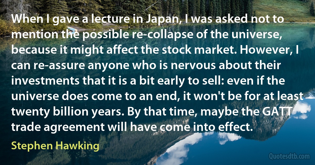 When I gave a lecture in Japan, I was asked not to mention the possible re-collapse of the universe, because it might affect the stock market. However, I can re-assure anyone who is nervous about their investments that it is a bit early to sell: even if the universe does come to an end, it won't be for at least twenty billion years. By that time, maybe the GATT trade agreement will have come into effect. (Stephen Hawking)