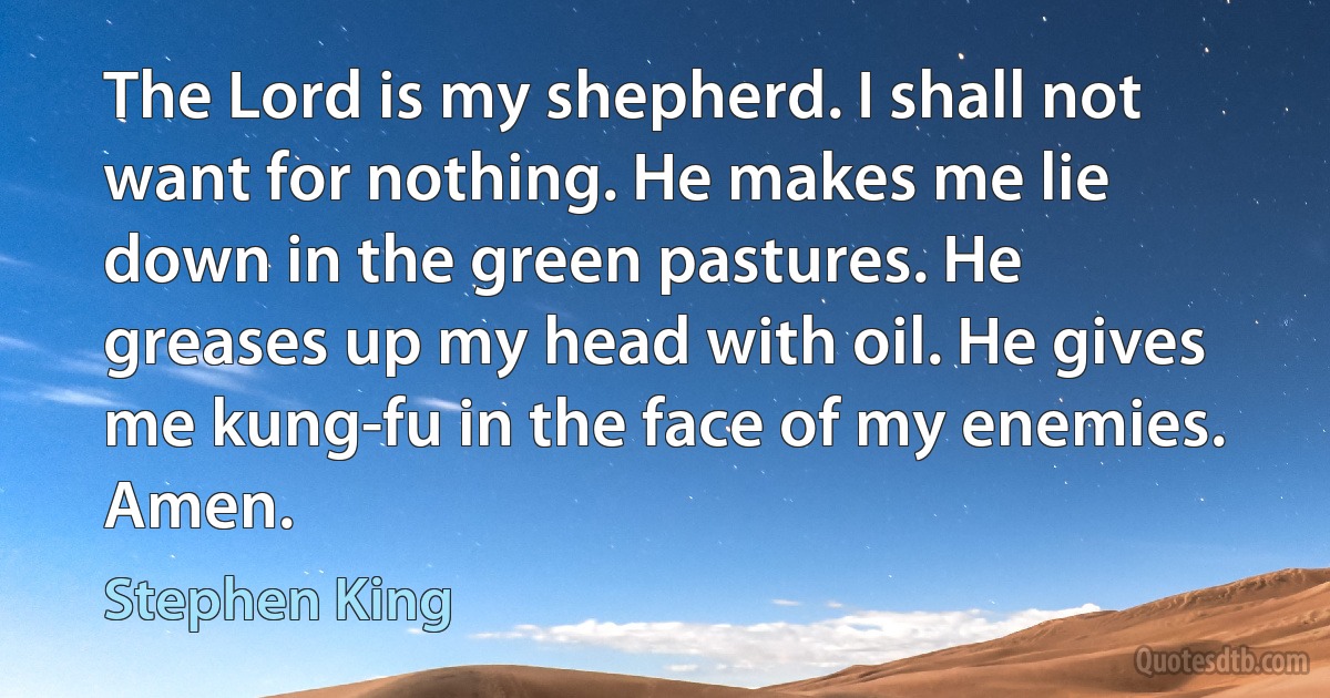 The Lord is my shepherd. I shall not want for nothing. He makes me lie down in the green pastures. He greases up my head with oil. He gives me kung-fu in the face of my enemies. Amen. (Stephen King)