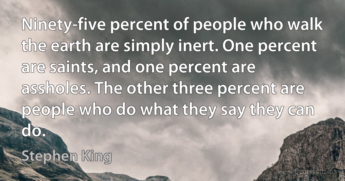 Ninety-five percent of people who walk the earth are simply inert. One percent are saints, and one percent are assholes. The other three percent are people who do what they say they can do. (Stephen King)