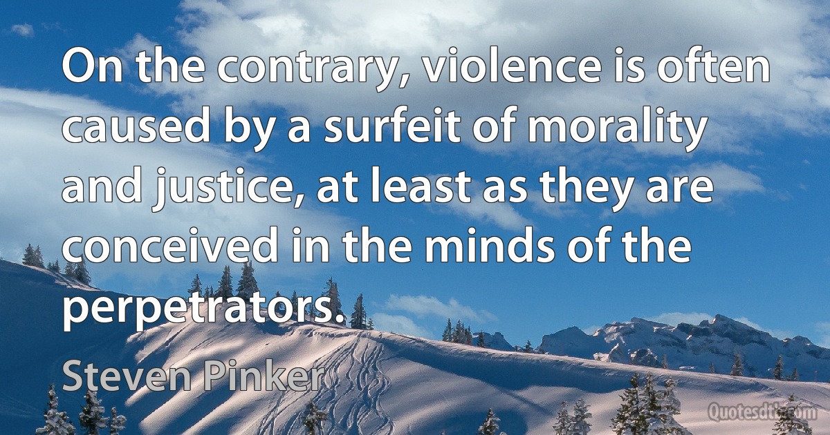 On the contrary, violence is often caused by a surfeit of morality and justice, at least as they are conceived in the minds of the perpetrators. (Steven Pinker)