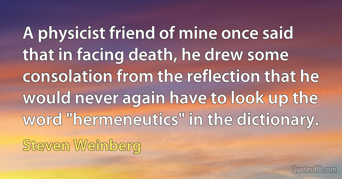 A physicist friend of mine once said that in facing death, he drew some consolation from the reflection that he would never again have to look up the word "hermeneutics" in the dictionary. (Steven Weinberg)