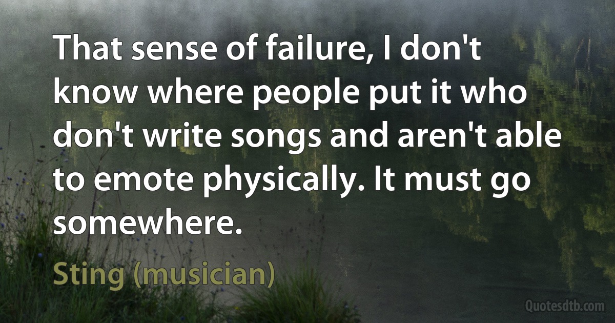 That sense of failure, I don't know where people put it who don't write songs and aren't able to emote physically. It must go somewhere. (Sting (musician))