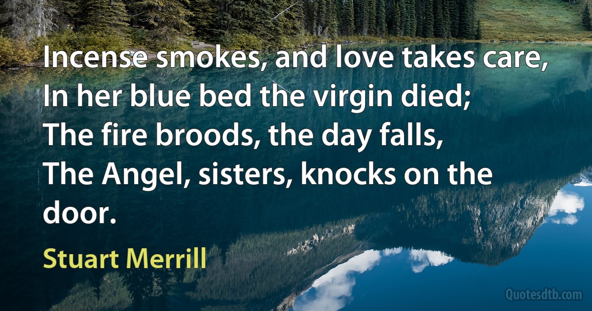 Incense smokes, and love takes care,
In her blue bed the virgin died;
The fire broods, the day falls,
The Angel, sisters, knocks on the door. (Stuart Merrill)