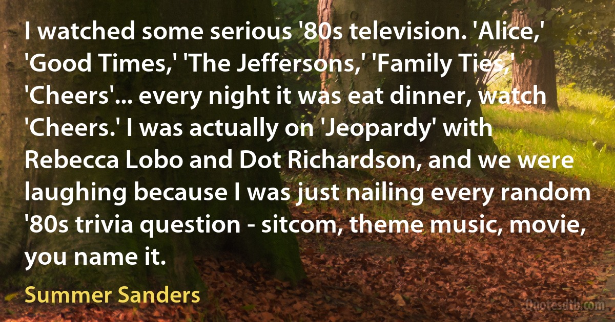 I watched some serious '80s television. 'Alice,' 'Good Times,' 'The Jeffersons,' 'Family Ties,' 'Cheers'... every night it was eat dinner, watch 'Cheers.' I was actually on 'Jeopardy' with Rebecca Lobo and Dot Richardson, and we were laughing because I was just nailing every random '80s trivia question - sitcom, theme music, movie, you name it. (Summer Sanders)