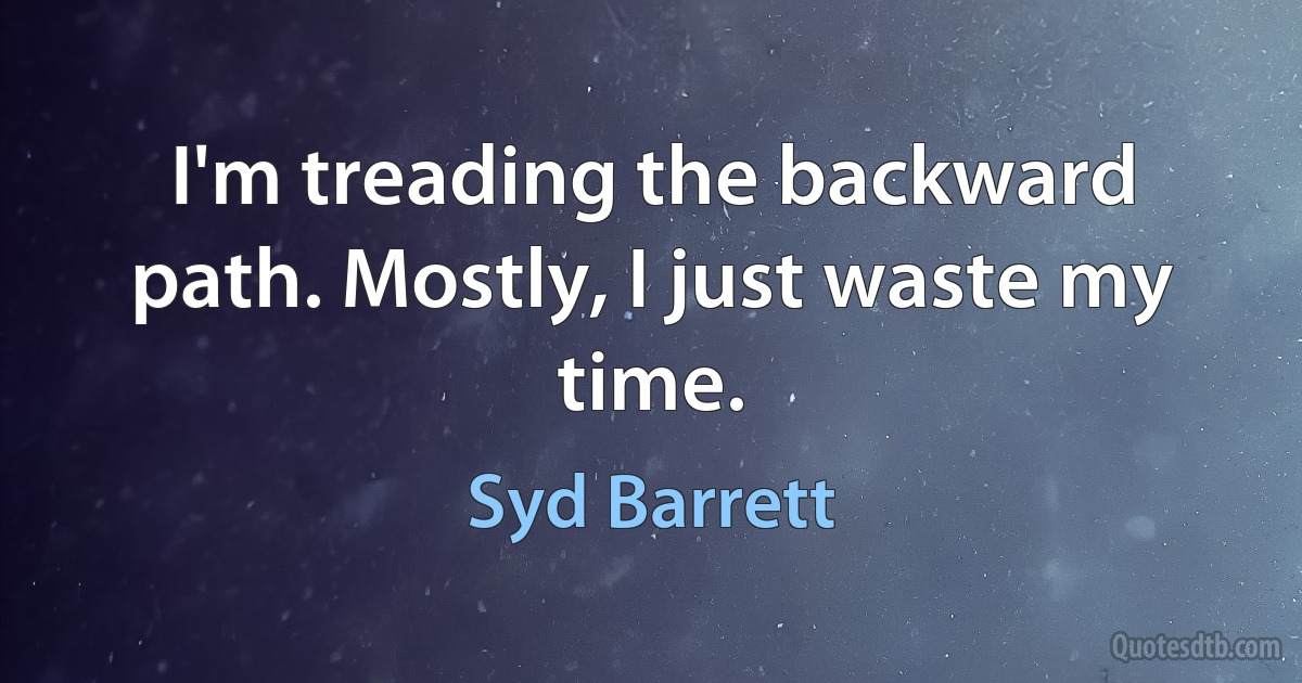 I'm treading the backward path. Mostly, I just waste my time. (Syd Barrett)