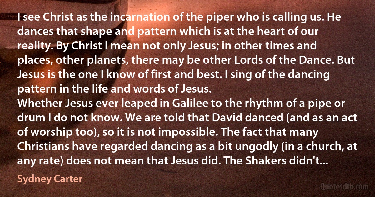 I see Christ as the incarnation of the piper who is calling us. He dances that shape and pattern which is at the heart of our reality. By Christ I mean not only Jesus; in other times and places, other planets, there may be other Lords of the Dance. But Jesus is the one I know of first and best. I sing of the dancing pattern in the life and words of Jesus.
Whether Jesus ever leaped in Galilee to the rhythm of a pipe or drum I do not know. We are told that David danced (and as an act of worship too), so it is not impossible. The fact that many Christians have regarded dancing as a bit ungodly (in a church, at any rate) does not mean that Jesus did. The Shakers didn't... (Sydney Carter)