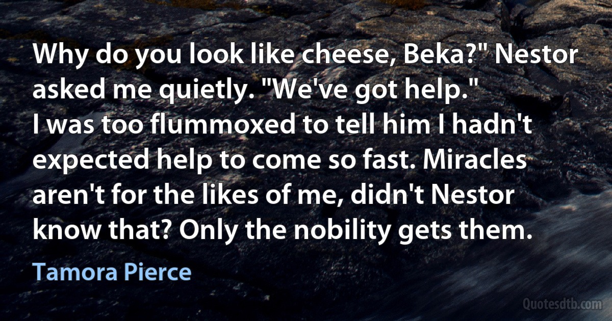 Why do you look like cheese, Beka?" Nestor asked me quietly. "We've got help."
I was too flummoxed to tell him I hadn't expected help to come so fast. Miracles aren't for the likes of me, didn't Nestor know that? Only the nobility gets them. (Tamora Pierce)