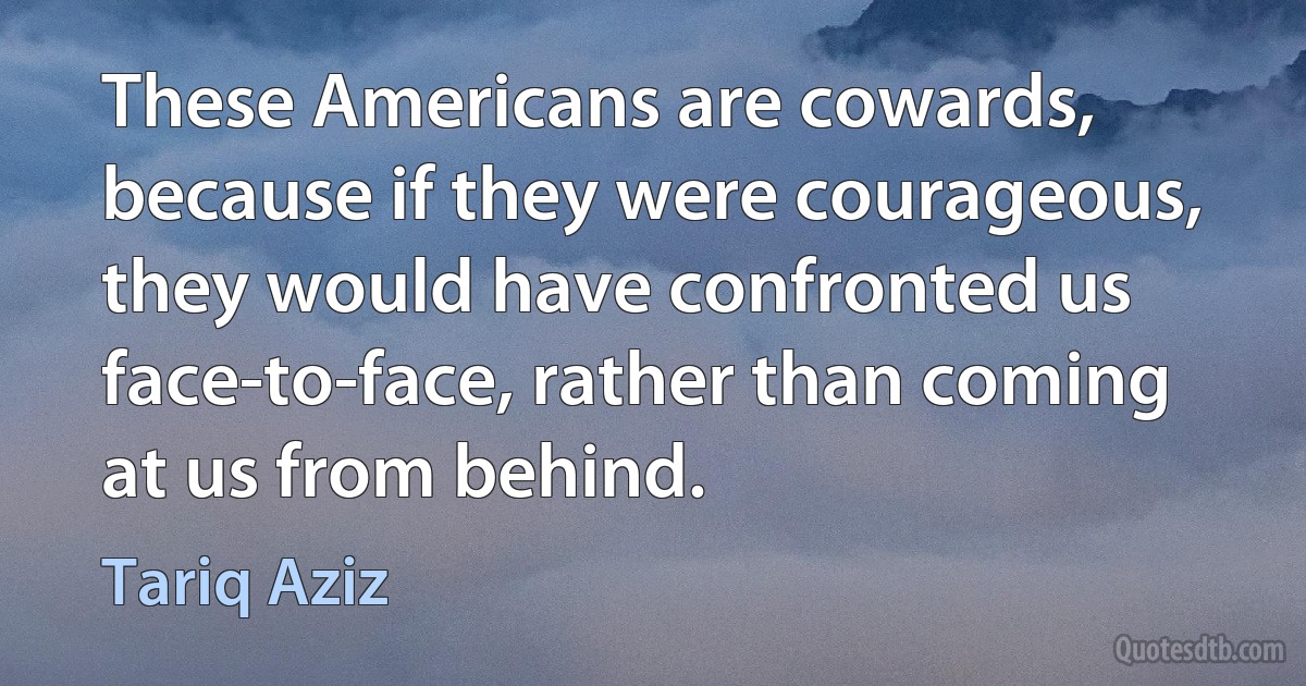 These Americans are cowards, because if they were courageous, they would have confronted us face-to-face, rather than coming at us from behind. (Tariq Aziz)