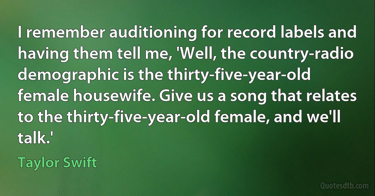 I remember auditioning for record labels and having them tell me, 'Well, the country-radio demographic is the thirty-five-year-old female housewife. Give us a song that relates to the thirty-five-year-old female, and we'll talk.' (Taylor Swift)