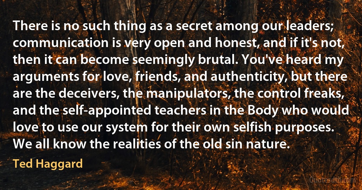 There is no such thing as a secret among our leaders; communication is very open and honest, and if it's not, then it can become seemingly brutal. You've heard my arguments for love, friends, and authenticity, but there are the deceivers, the manipulators, the control freaks, and the self-appointed teachers in the Body who would love to use our system for their own selfish purposes. We all know the realities of the old sin nature. (Ted Haggard)