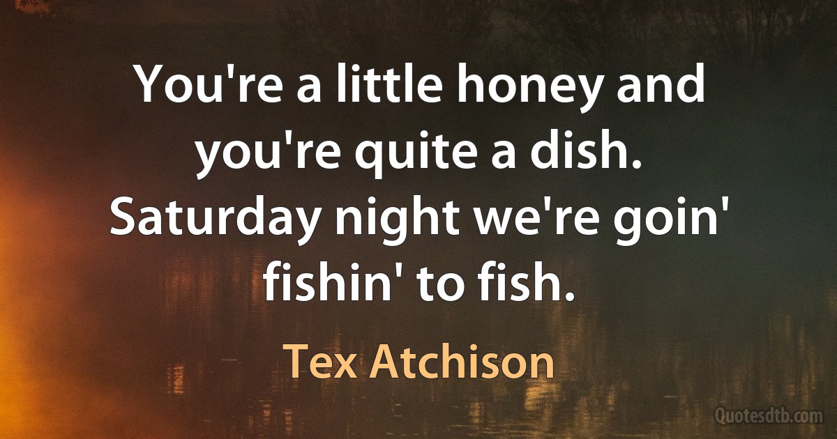 You're a little honey and you're quite a dish.
Saturday night we're goin' fishin' to fish. (Tex Atchison)