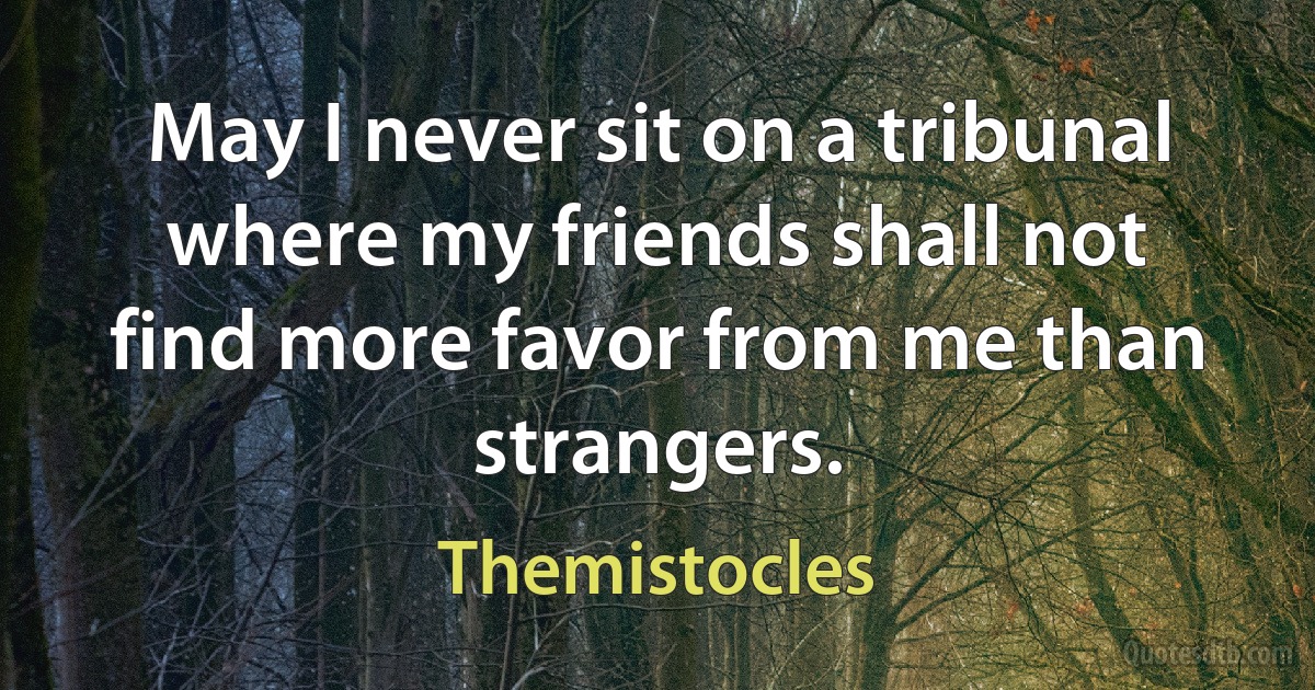 May I never sit on a tribunal where my friends shall not find more favor from me than strangers. (Themistocles)