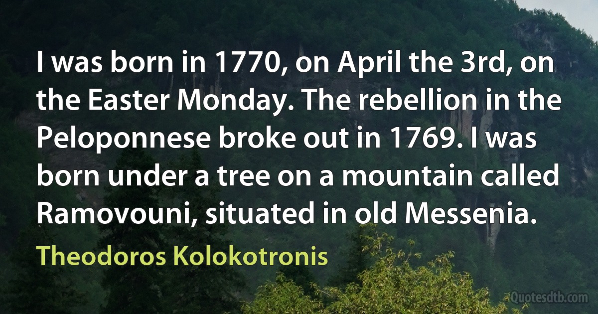 I was born in 1770, on April the 3rd, on the Easter Monday. The rebellion in the Peloponnese broke out in 1769. I was born under a tree on a mountain called Ramovouni, situated in old Messenia. (Theodoros Kolokotronis)