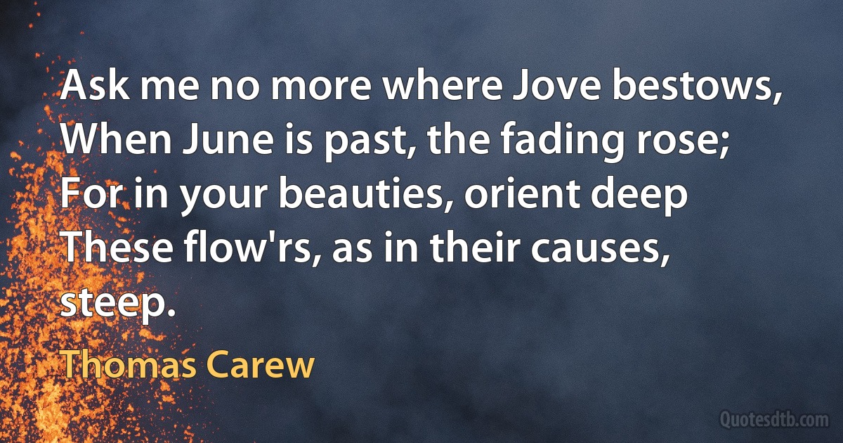 Ask me no more where Jove bestows,
When June is past, the fading rose;
For in your beauties, orient deep
These flow'rs, as in their causes, steep. (Thomas Carew)