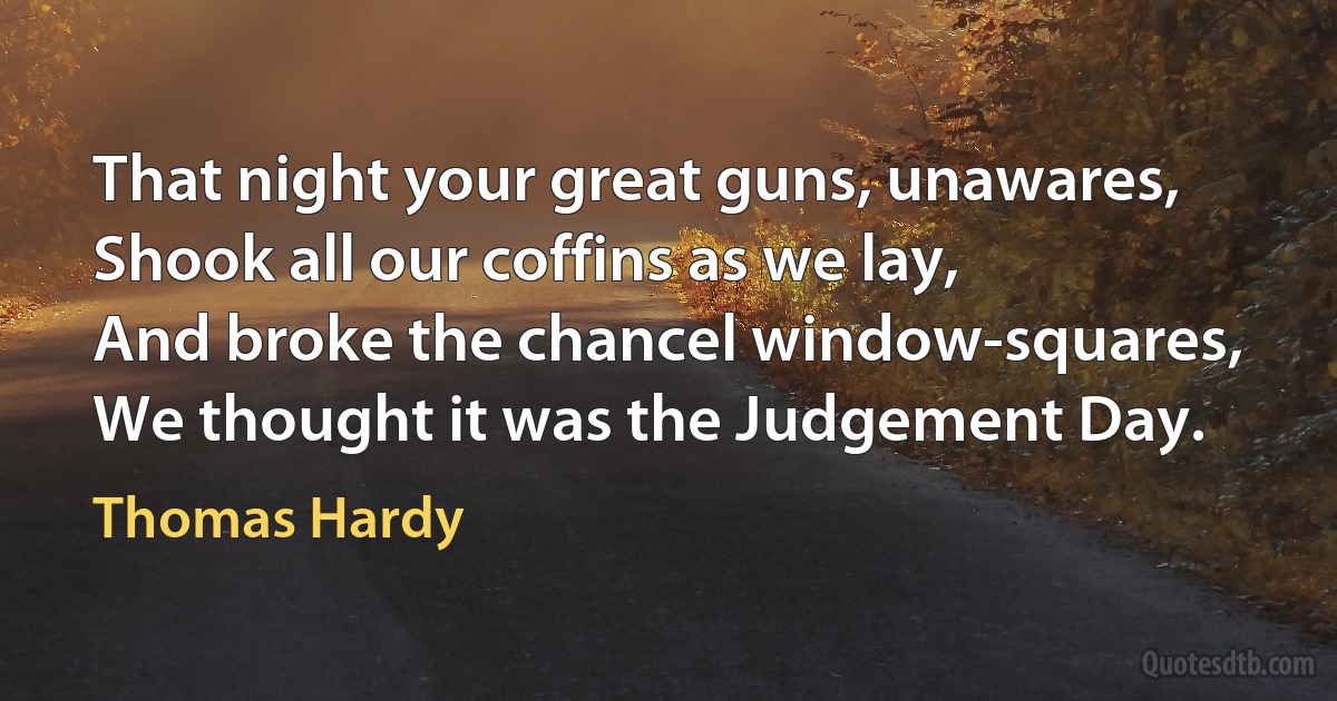 That night your great guns, unawares,
Shook all our coffins as we lay,
And broke the chancel window-squares,
We thought it was the Judgement Day. (Thomas Hardy)