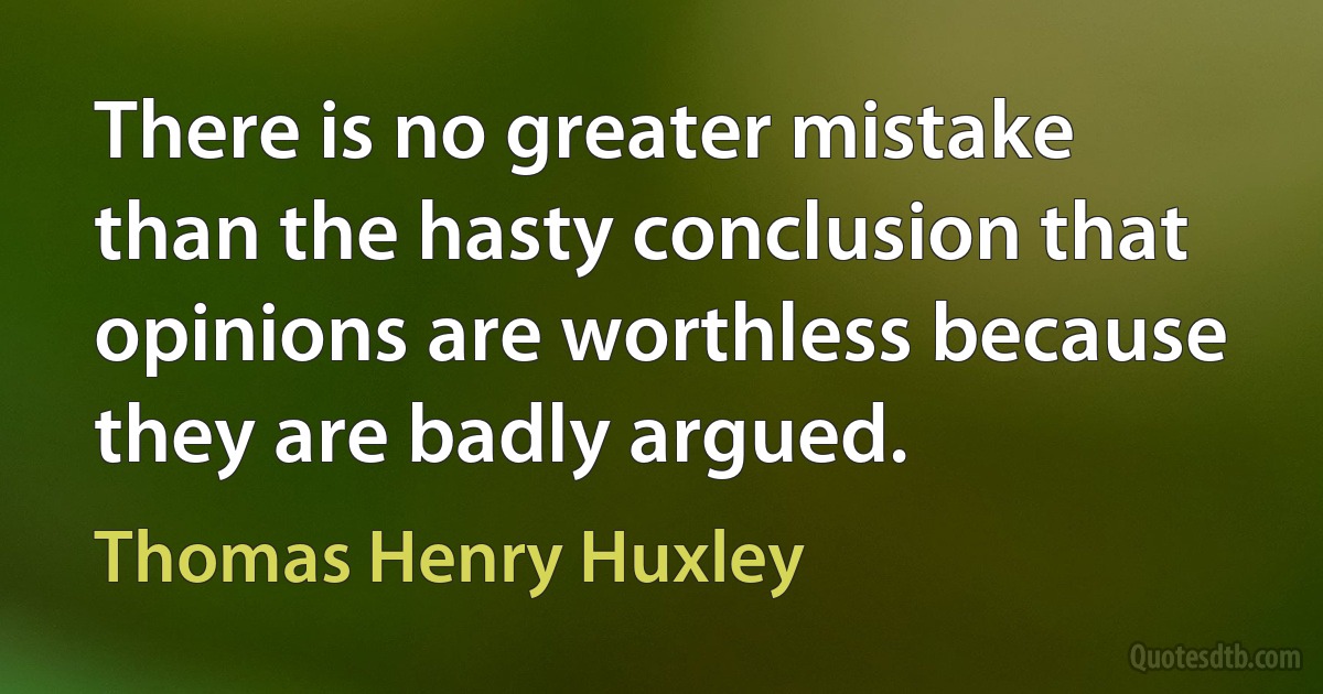 There is no greater mistake than the hasty conclusion that opinions are worthless because they are badly argued. (Thomas Henry Huxley)