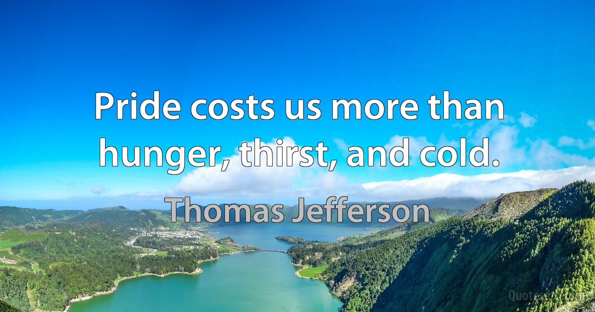 Pride costs us more than hunger, thirst, and cold. (Thomas Jefferson)