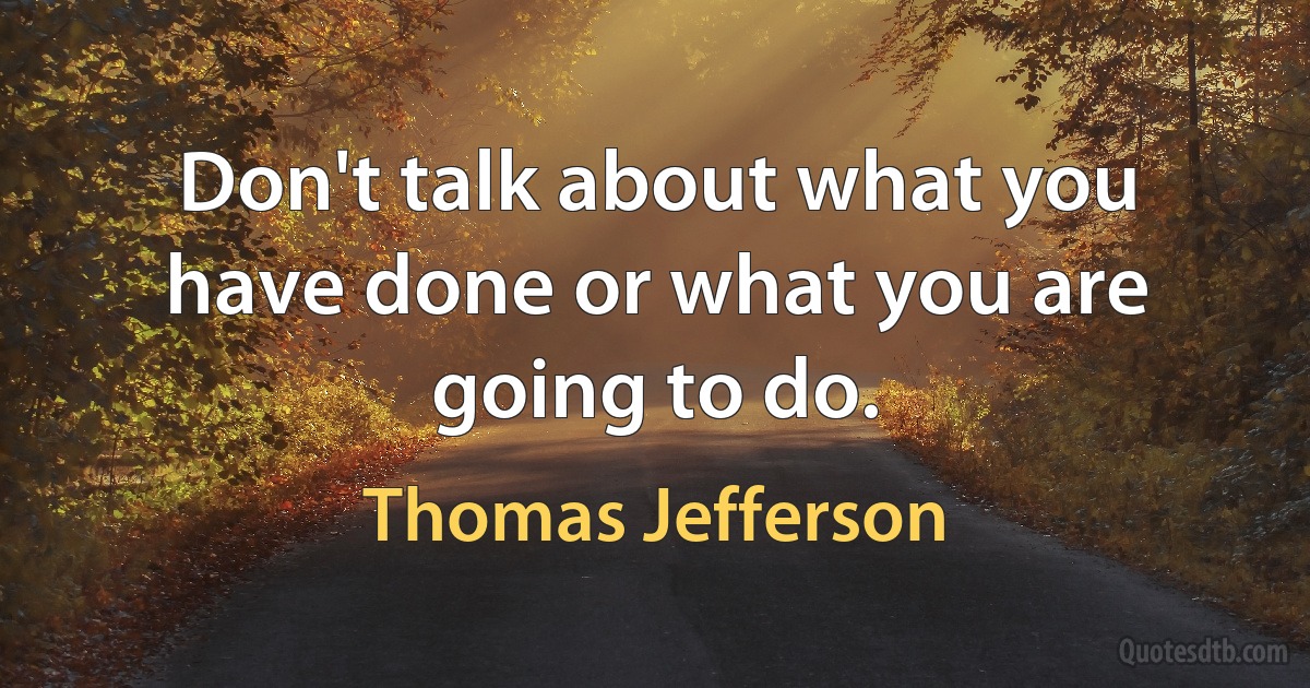 Don't talk about what you have done or what you are going to do. (Thomas Jefferson)