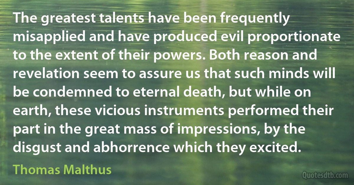 The greatest talents have been frequently misapplied and have produced evil proportionate to the extent of their powers. Both reason and revelation seem to assure us that such minds will be condemned to eternal death, but while on earth, these vicious instruments performed their part in the great mass of impressions, by the disgust and abhorrence which they excited. (Thomas Malthus)