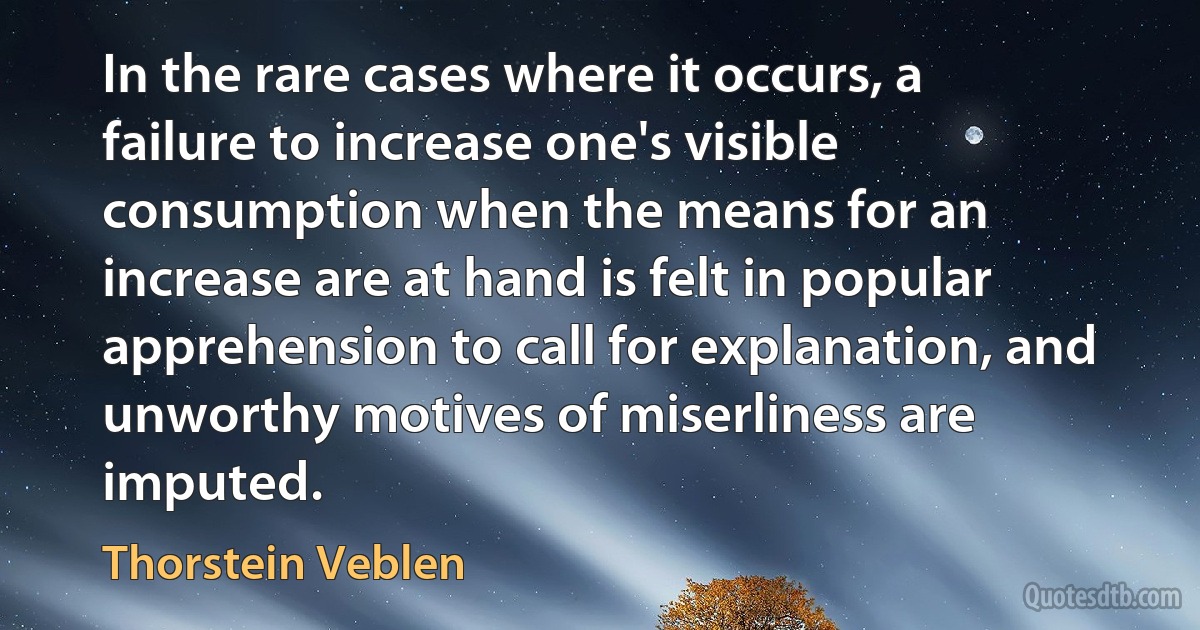 In the rare cases where it occurs, a failure to increase one's visible consumption when the means for an increase are at hand is felt in popular apprehension to call for explanation, and unworthy motives of miserliness are imputed. (Thorstein Veblen)