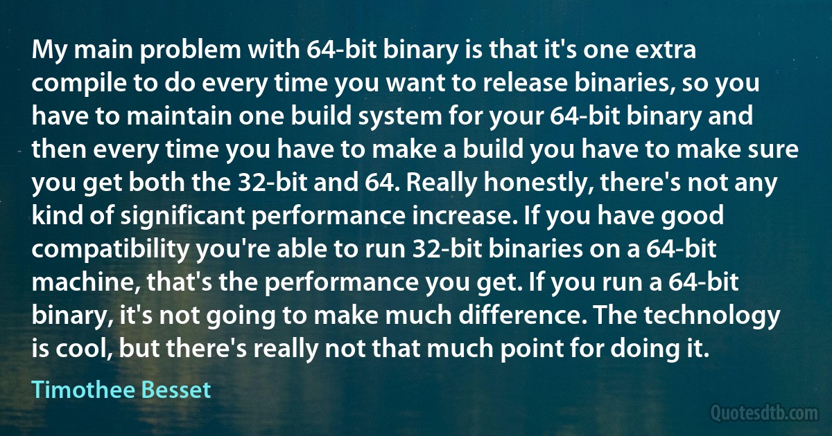 My main problem with 64-bit binary is that it's one extra compile to do every time you want to release binaries, so you have to maintain one build system for your 64-bit binary and then every time you have to make a build you have to make sure you get both the 32-bit and 64. Really honestly, there's not any kind of significant performance increase. If you have good compatibility you're able to run 32-bit binaries on a 64-bit machine, that's the performance you get. If you run a 64-bit binary, it's not going to make much difference. The technology is cool, but there's really not that much point for doing it. (Timothee Besset)