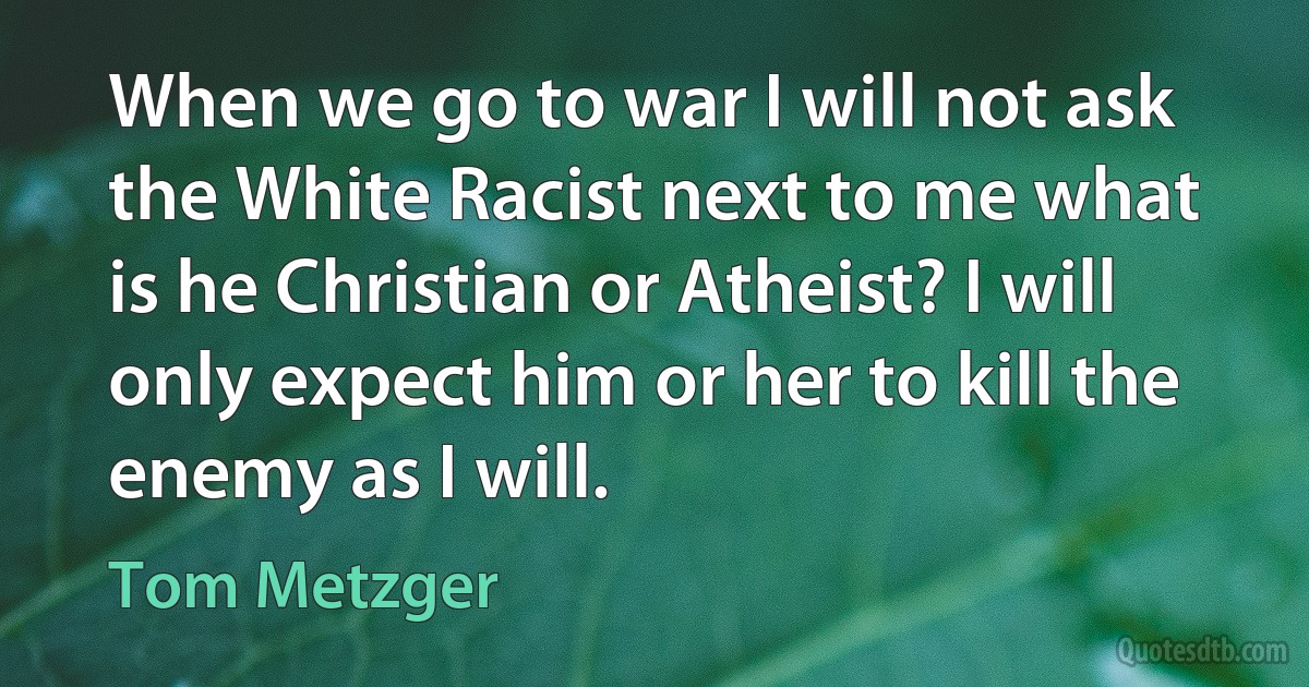 When we go to war I will not ask the White Racist next to me what is he Christian or Atheist? I will only expect him or her to kill the enemy as I will. (Tom Metzger)