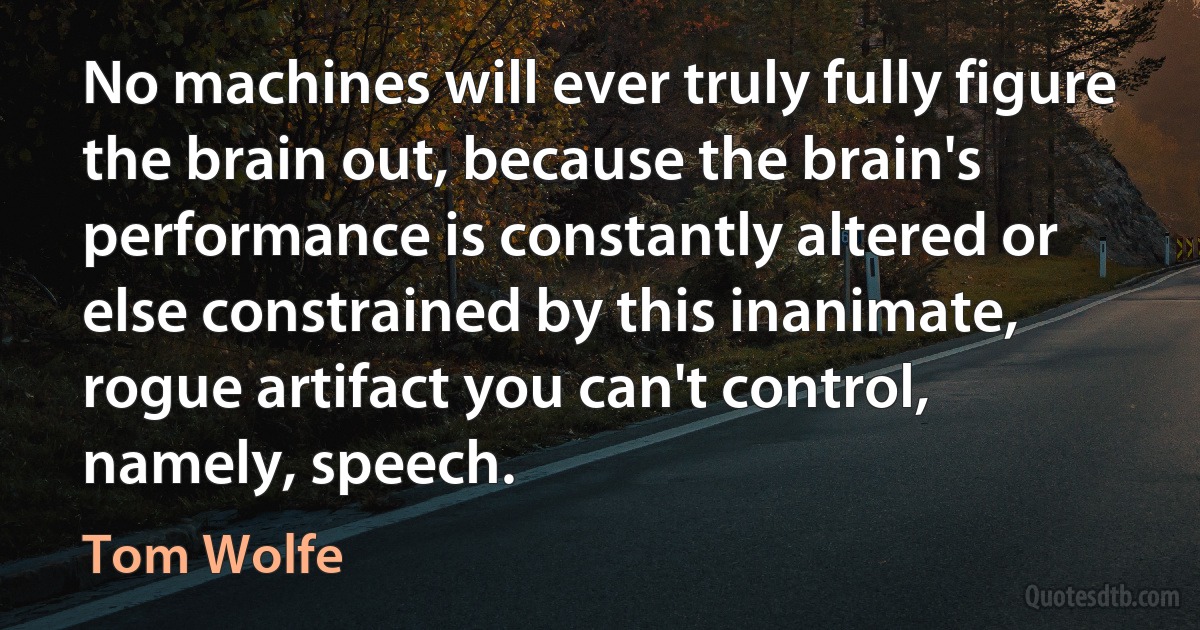 No machines will ever truly fully figure the brain out, because the brain's performance is constantly altered or else constrained by this inanimate, rogue artifact you can't control, namely, speech. (Tom Wolfe)