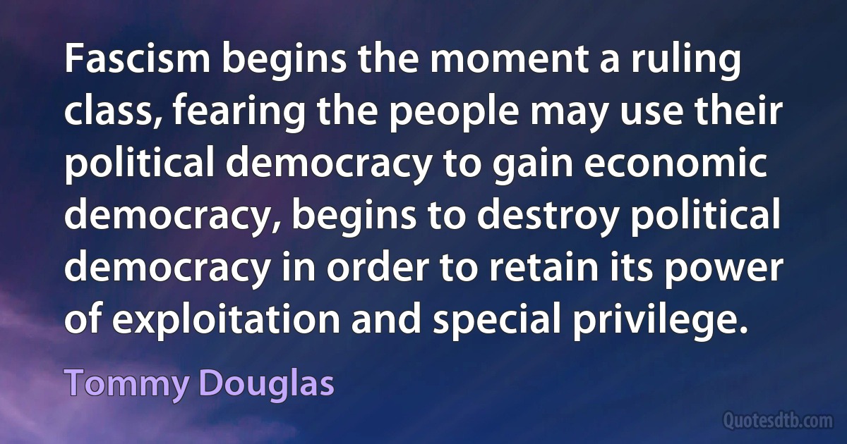 Fascism begins the moment a ruling class, fearing the people may use their political democracy to gain economic democracy, begins to destroy political democracy in order to retain its power of exploitation and special privilege. (Tommy Douglas)