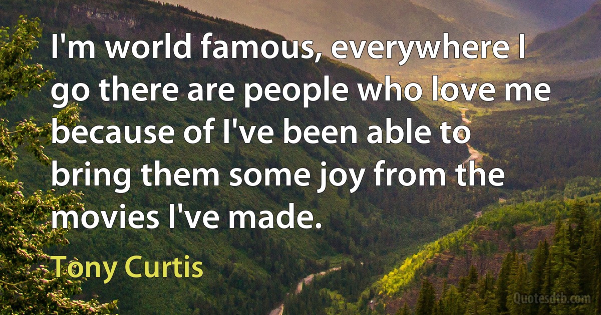 I'm world famous, everywhere I go there are people who love me because of I've been able to bring them some joy from the movies I've made. (Tony Curtis)