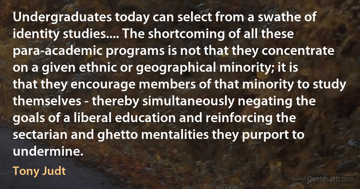 Undergraduates today can select from a swathe of identity studies.... The shortcoming of all these para-academic programs is not that they concentrate on a given ethnic or geographical minority; it is that they encourage members of that minority to study themselves - thereby simultaneously negating the goals of a liberal education and reinforcing the sectarian and ghetto mentalities they purport to undermine. (Tony Judt)