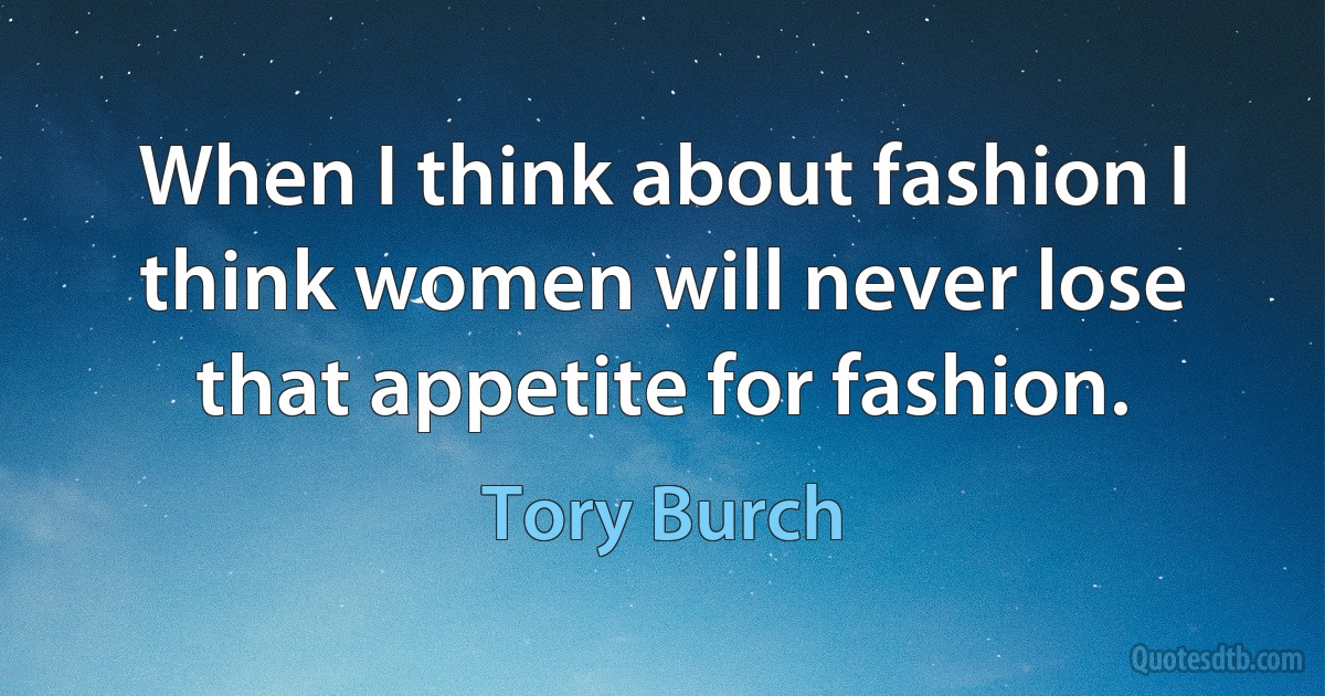 When I think about fashion I think women will never lose that appetite for fashion. (Tory Burch)