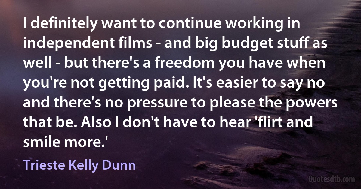 I definitely want to continue working in independent films - and big budget stuff as well - but there's a freedom you have when you're not getting paid. It's easier to say no and there's no pressure to please the powers that be. Also I don't have to hear 'flirt and smile more.' (Trieste Kelly Dunn)