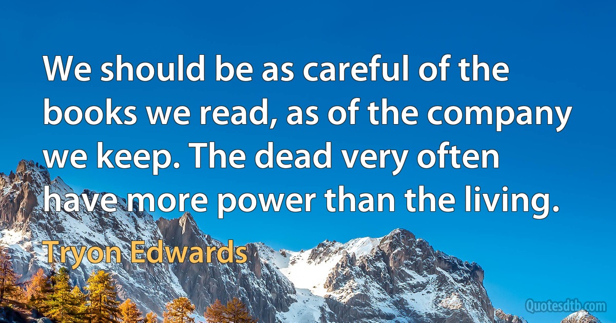 We should be as careful of the books we read, as of the company we keep. The dead very often have more power than the living. (Tryon Edwards)