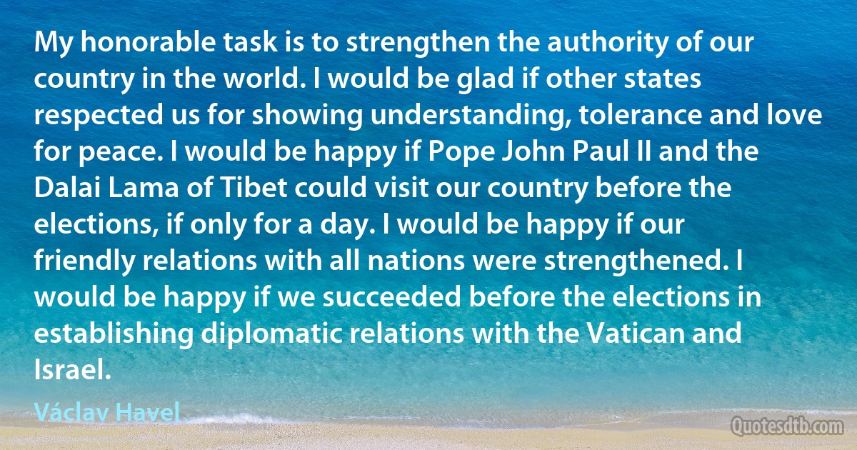 My honorable task is to strengthen the authority of our country in the world. I would be glad if other states respected us for showing understanding, tolerance and love for peace. I would be happy if Pope John Paul II and the Dalai Lama of Tibet could visit our country before the elections, if only for a day. I would be happy if our friendly relations with all nations were strengthened. I would be happy if we succeeded before the elections in establishing diplomatic relations with the Vatican and Israel. (Václav Havel)