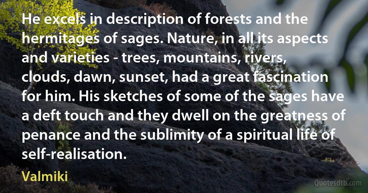 He excels in description of forests and the hermitages of sages. Nature, in all its aspects and varieties - trees, mountains, rivers, clouds, dawn, sunset, had a great fascination for him. His sketches of some of the sages have a deft touch and they dwell on the greatness of penance and the sublimity of a spiritual life of self-realisation. (Valmiki)