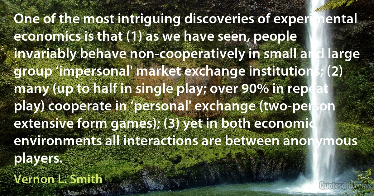 One of the most intriguing discoveries of experimental economics is that (1) as we have seen, people invariably behave non-cooperatively in small and large group ‘impersonal' market exchange institutions; (2) many (up to half in single play; over 90% in repeat play) cooperate in ‘personal' exchange (two-person extensive form games); (3) yet in both economic environments all interactions are between anonymous players. (Vernon L. Smith)