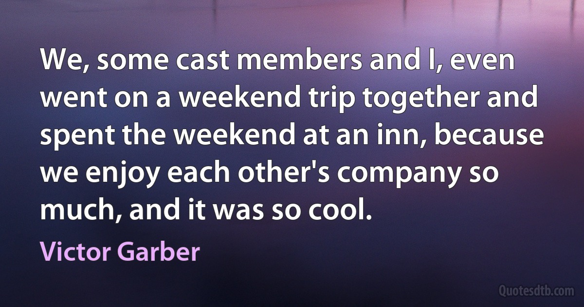 We, some cast members and I, even went on a weekend trip together and spent the weekend at an inn, because we enjoy each other's company so much, and it was so cool. (Victor Garber)