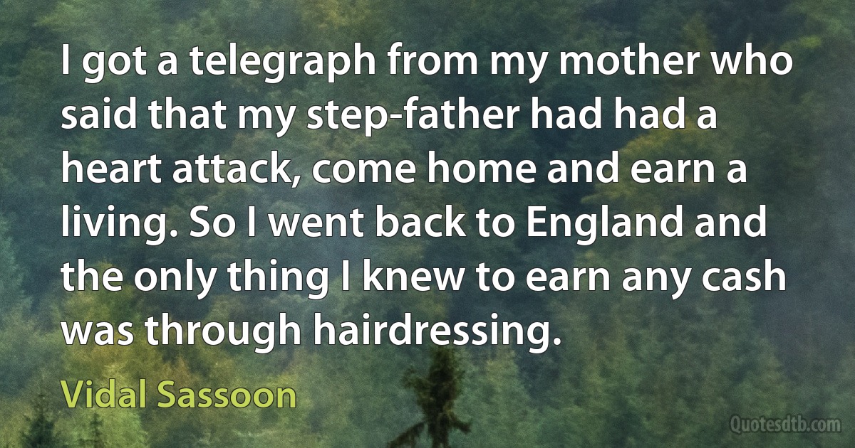 I got a telegraph from my mother who said that my step-father had had a heart attack, come home and earn a living. So I went back to England and the only thing I knew to earn any cash was through hairdressing. (Vidal Sassoon)