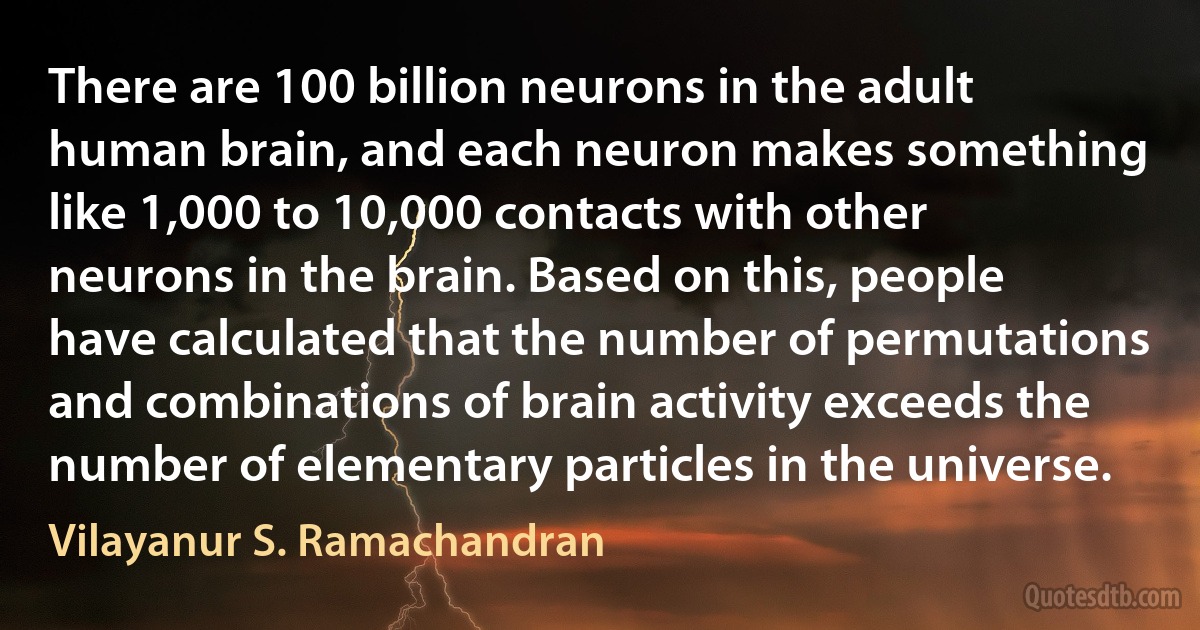 There are 100 billion neurons in the adult human brain, and each neuron makes something like 1,000 to 10,000 contacts with other neurons in the brain. Based on this, people have calculated that the number of permutations and combinations of brain activity exceeds the number of elementary particles in the universe. (Vilayanur S. Ramachandran)