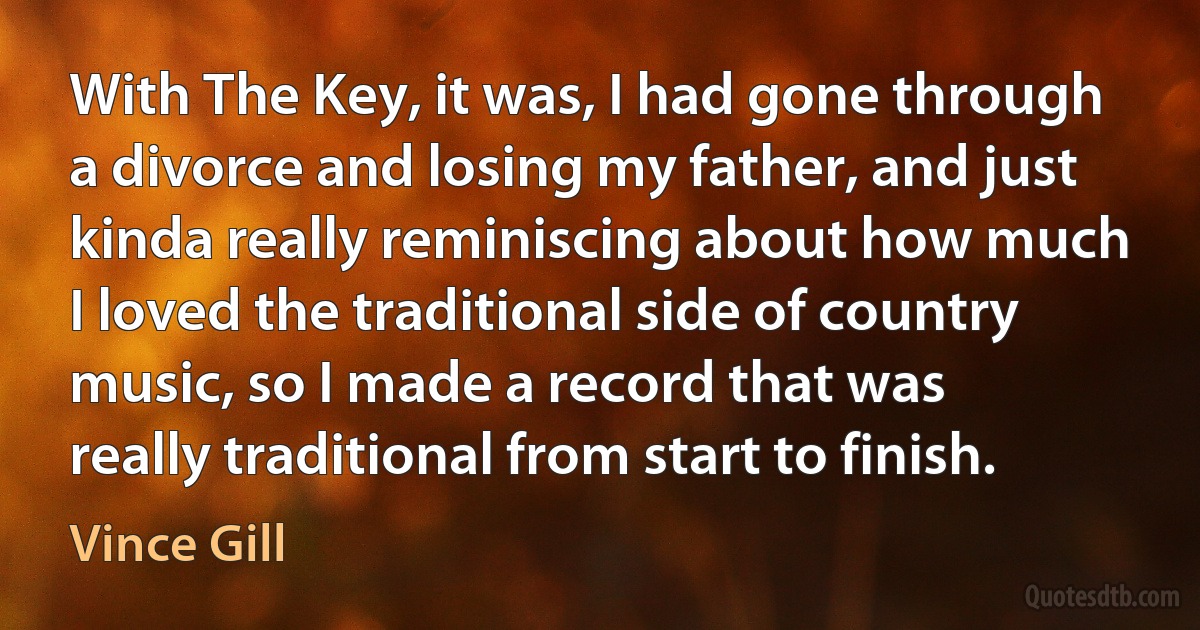 With The Key, it was, I had gone through a divorce and losing my father, and just kinda really reminiscing about how much I loved the traditional side of country music, so I made a record that was really traditional from start to finish. (Vince Gill)