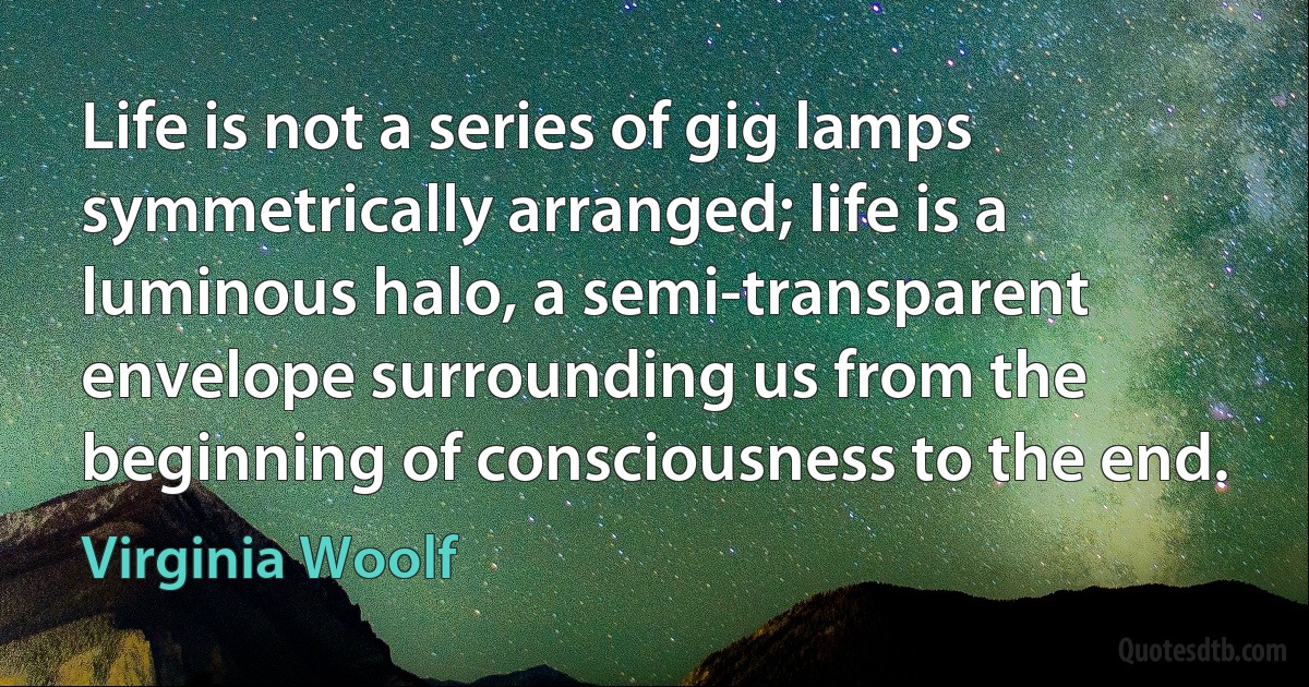 Life is not a series of gig lamps symmetrically arranged; life is a luminous halo, a semi-transparent envelope surrounding us from the beginning of consciousness to the end. (Virginia Woolf)