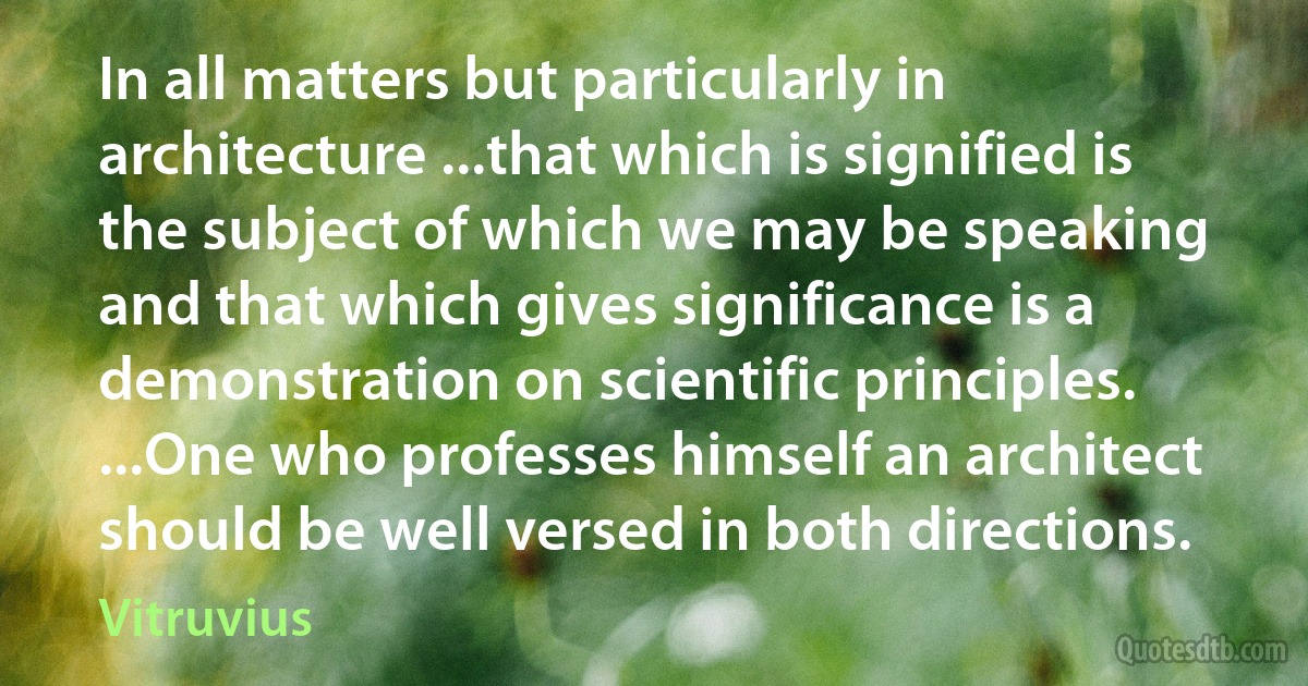 In all matters but particularly in architecture ...that which is signified is the subject of which we may be speaking and that which gives significance is a demonstration on scientific principles. ...One who professes himself an architect should be well versed in both directions. (Vitruvius)