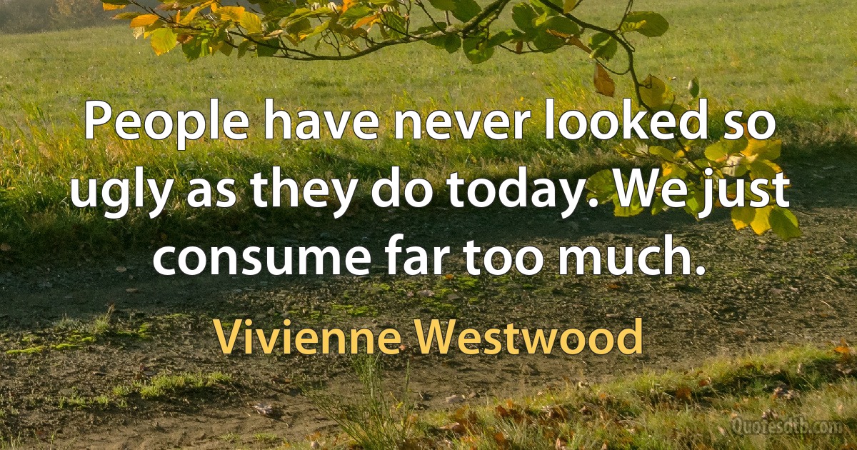 People have never looked so ugly as they do today. We just consume far too much. (Vivienne Westwood)